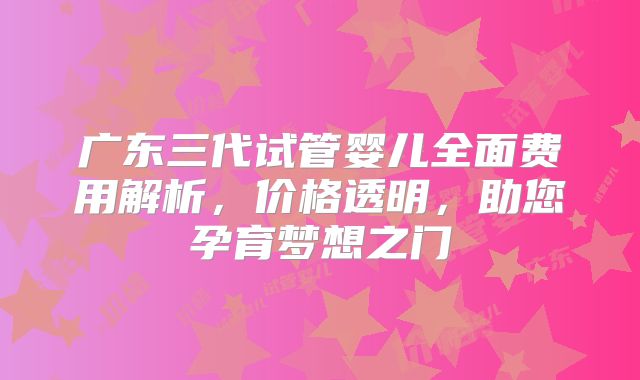 广东三代试管婴儿全面费用解析,价格透明,助您孕育梦想之门