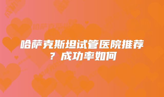 哈萨克斯坦试管医院推荐？成功率如何