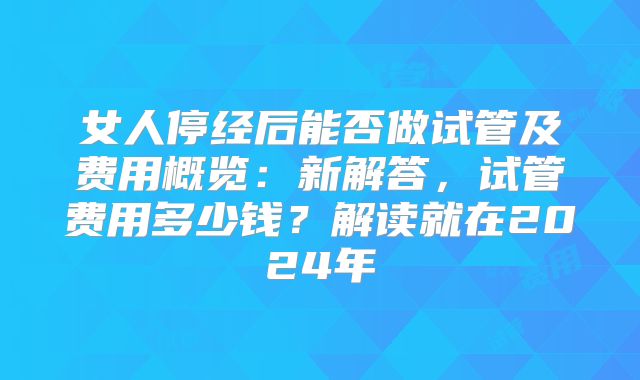 女人停经后能否做试管及费用概览：新解答，试管费用多少钱？解读就在2024年