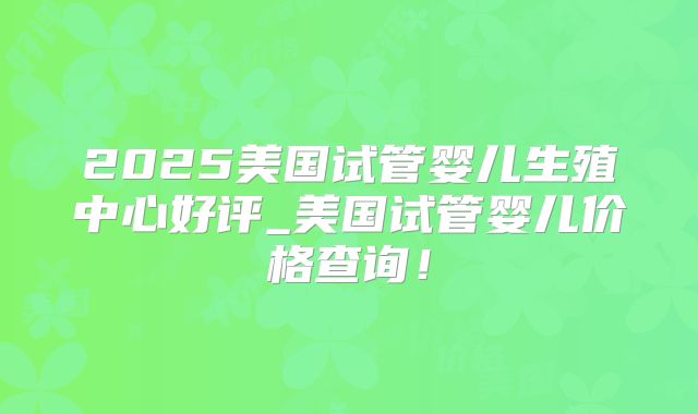 2025美国试管婴儿生殖中心好评_美国试管婴儿价格查询！