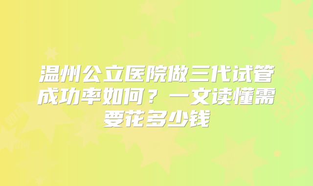 温州公立医院做三代试管成功率如何？一文读懂需要花多少钱