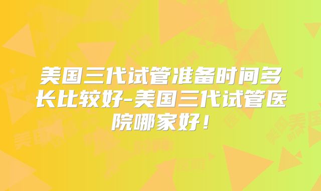 美国三代试管准备时间多长比较好-美国三代试管医院哪家好！