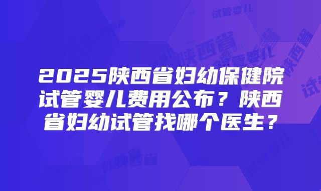 2025陕西省妇幼保健院试管婴儿费用公布?陕西省妇幼试管找哪个医生?
