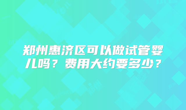 郑州惠济区可以做试管婴儿吗？费用大约要多少？