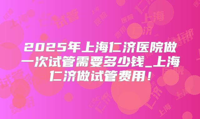 2025年上海仁济医院做一次试管需要多少钱_上海仁济做试管费用！
