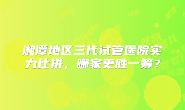 湘潭地区三代试管医院实力比拼，哪家更胜一筹？