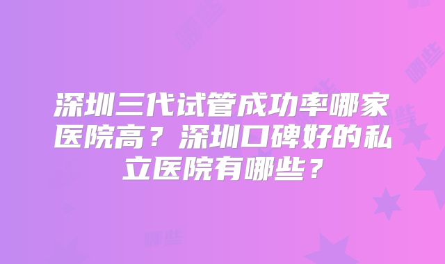 深圳三代试管成功率哪家医院高？深圳口碑好的私立医院有哪些？