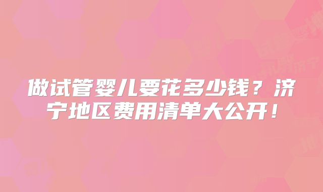 做试管婴儿要花多少钱？济宁地区费用清单大公开！