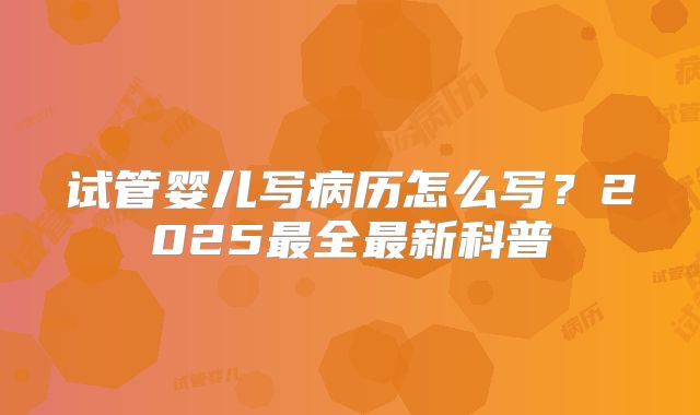 试管婴儿写病历怎么写？2025最全最新科普