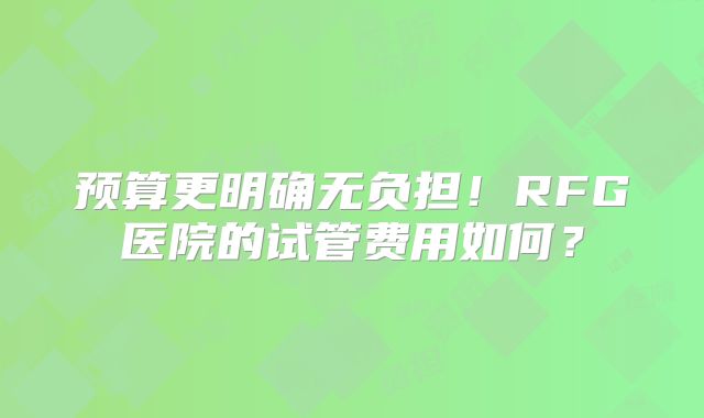 预算更明确无负担！RFG医院的试管费用如何？