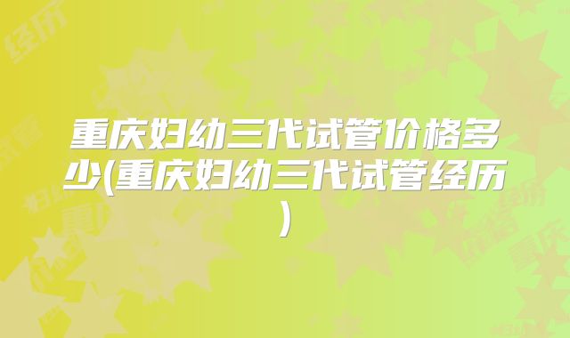 重庆妇幼三代试管价格多少(重庆妇幼三代试管经历)