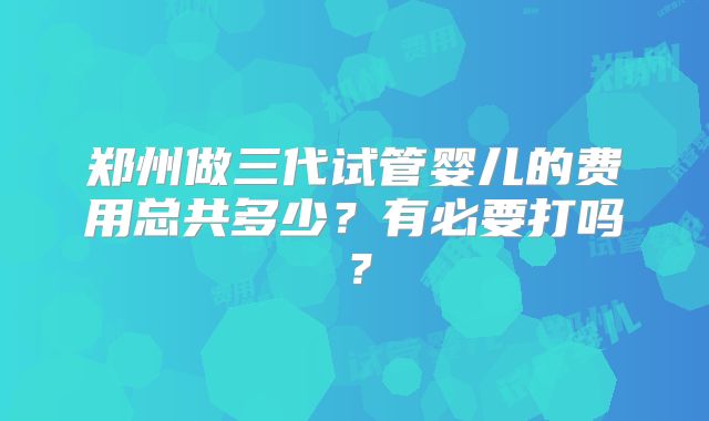郑州做三代试管婴儿的费用总共多少？有必要打吗？