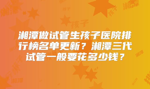 湘潭做试管生孩子医院排行榜名单更新？湘潭三代试管一般要花多少钱？