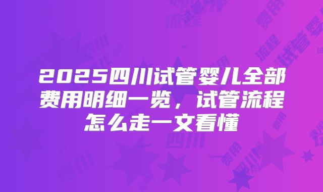2025四川试管婴儿全部费用明细一览，试管流程怎么走一文看懂