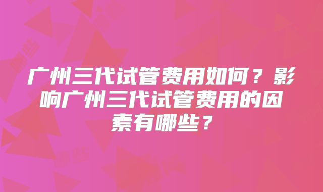广州三代试管费用如何？影响广州三代试管费用的因素有哪些？