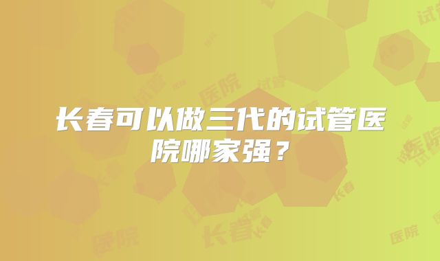 长春可以做三代的试管医院哪家强？