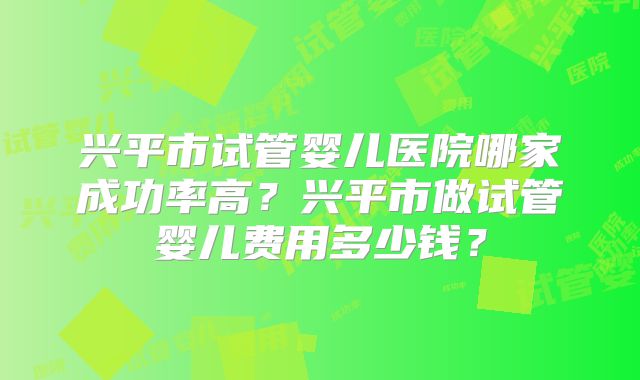 兴平市试管婴儿医院哪家成功率高？兴平市做试管婴儿费用多少钱？