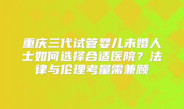 重庆三代试管婴儿未婚人士如何选择合适医院？法律与伦理考量需兼顾