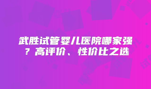 武胜试管婴儿医院哪家强？高评价、性价比之选