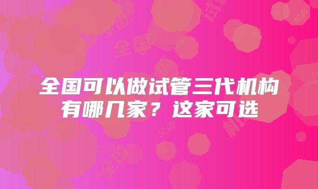 全国可以做试管三代机构有哪几家？这家可选