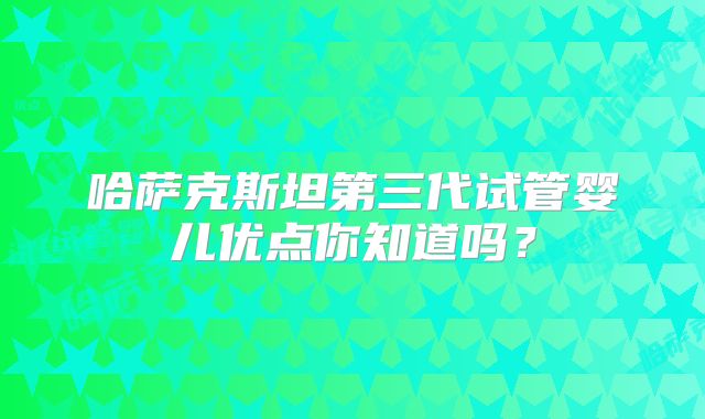 哈萨克斯坦第三代试管婴儿优点你知道吗？