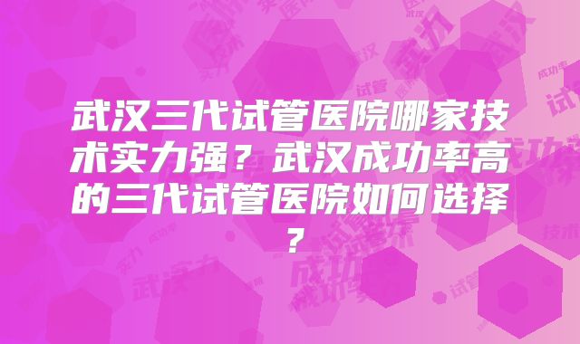 武汉三代试管医院哪家技术实力强？武汉成功率高的三代试管医院如何选择？