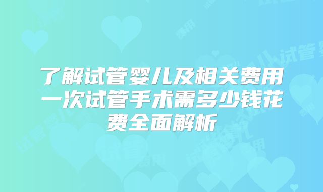 了解试管婴儿及相关费用一次试管手术需多少钱花费全面解析
