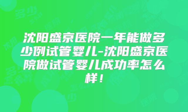 沈阳盛京医院一年能做多少例试管婴儿-沈阳盛京医院做试管婴儿成功率怎么样！