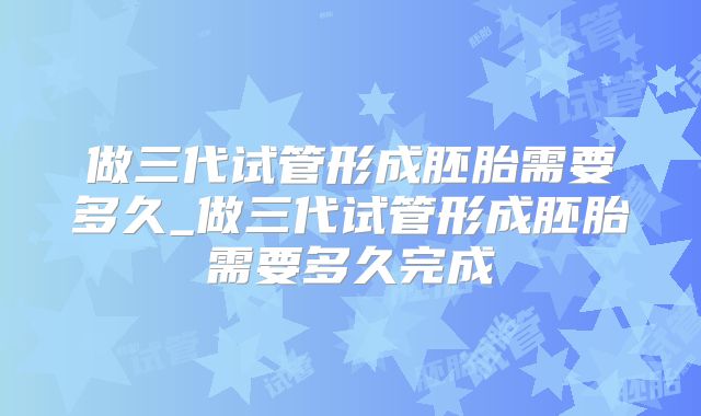 做三代试管形成胚胎需要多久_做三代试管形成胚胎需要多久完成