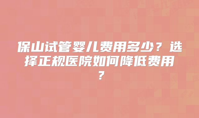 保山试管婴儿费用多少？选择正规医院如何降低费用？