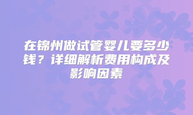 在锦州做试管婴儿要多少钱？详细解析费用构成及影响因素