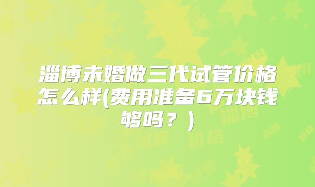 淄博未婚做三代试管价格怎么样(费用准备6万块钱够吗？)