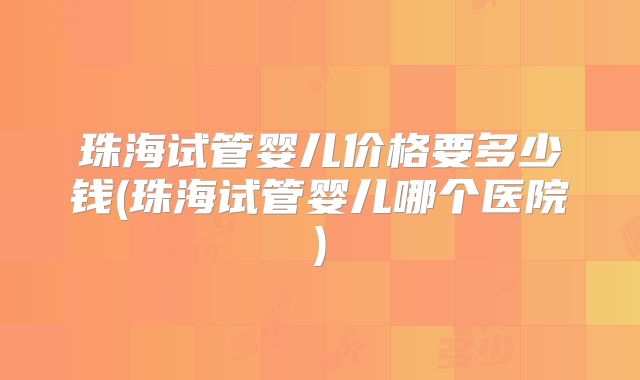 珠海试管婴儿价格要多少钱(珠海试管婴儿哪个医院)