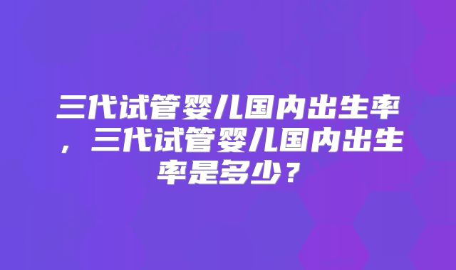 三代试管婴儿国内出生率，三代试管婴儿国内出生率是多少？