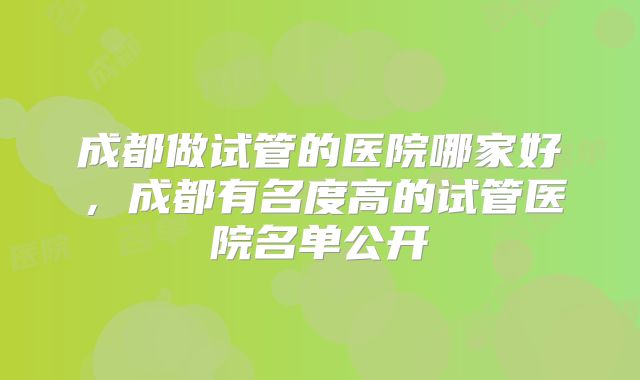 成都做试管的医院哪家好，成都有名度高的试管医院名单公开