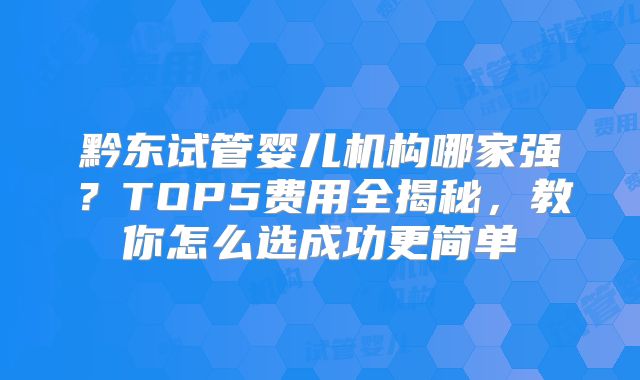 黔东试管婴儿机构哪家强？TOP5费用全揭秘，教你怎么选成功更简单