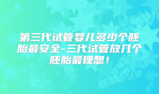 第三代试管婴儿多少个胚胎最安全-三代试管放几个胚胎最理想！
