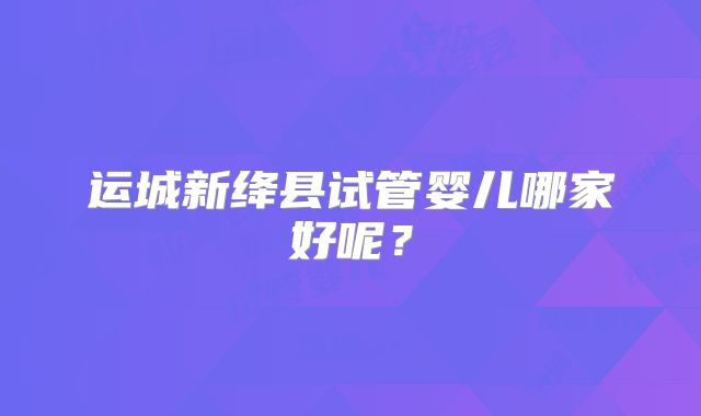 运城新绛县试管婴儿哪家好呢?