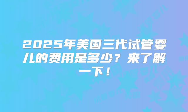 2025年美国三代试管婴儿的费用是多少?来了解一下!