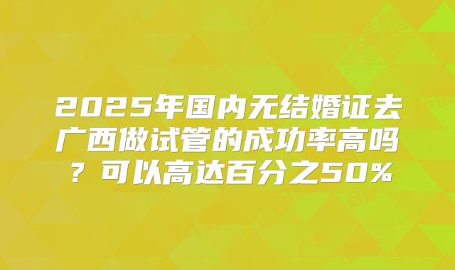 2025年国内无结婚证去广西做试管的成功率高吗?可以高达百分之50%