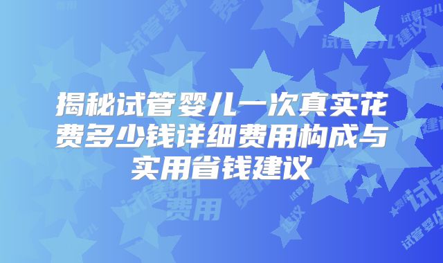 揭秘试管婴儿一次真实花费多少钱详细费用构成与实用省钱建议