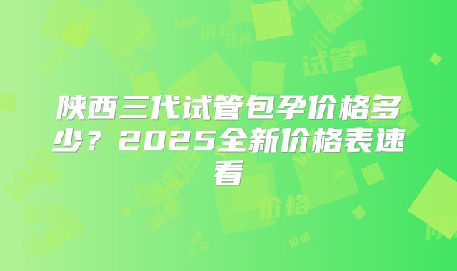 陕西三代试管包孕价格多少？2025全新价格表速看