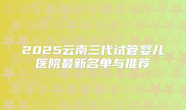 2025云南三代试管婴儿医院最新名单与推荐