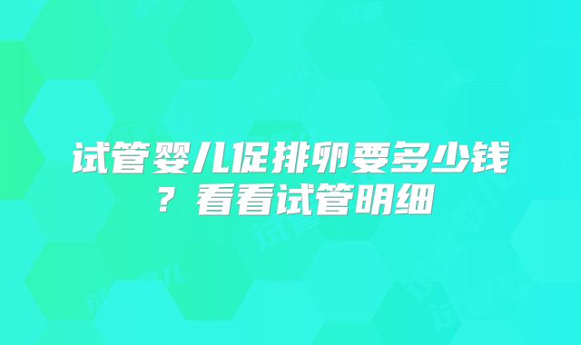 试管婴儿促排卵要多少钱?看看试管明细