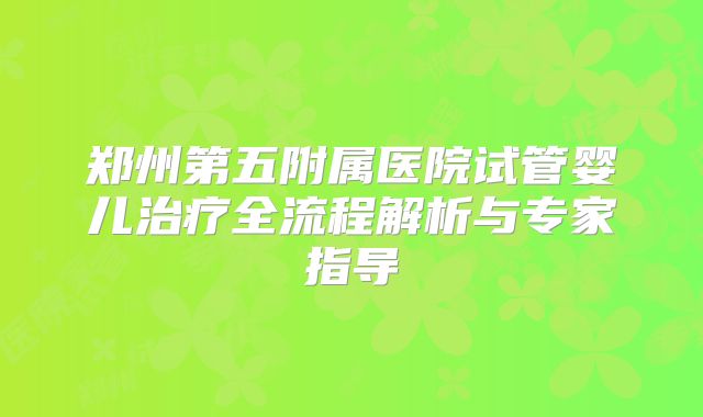 郑州第五附属医院试管婴儿治疗全流程解析与专家指导