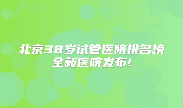 北京38岁试管医院排名榜全新医院发布!