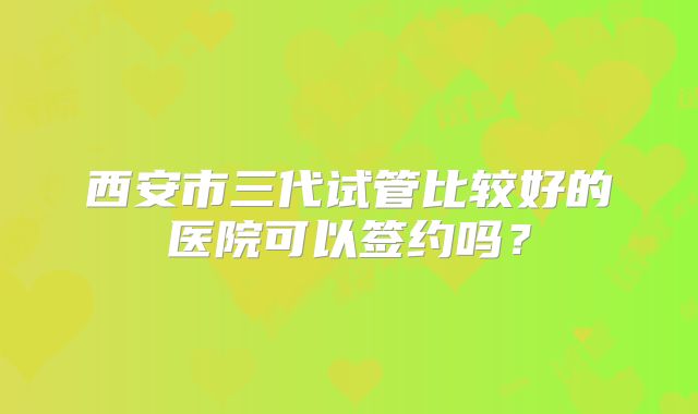 西安市三代试管比较好的医院可以签约吗？