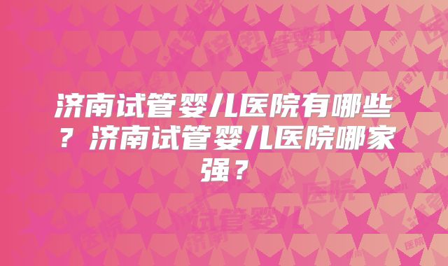 济南试管婴儿医院有哪些？济南试管婴儿医院哪家强？