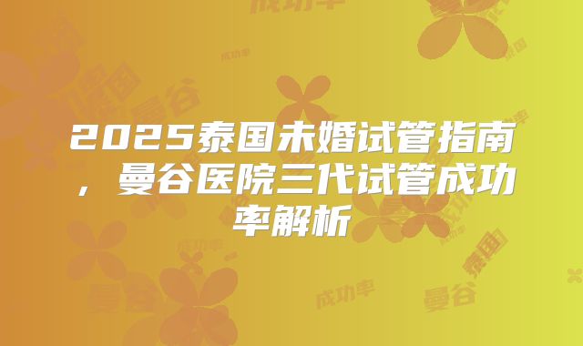 2025泰国未婚试管指南，曼谷医院三代试管成功率解析