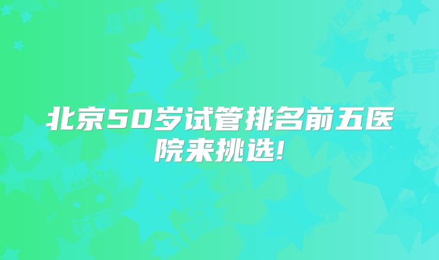 北京50岁试管排名前五医院来挑选!